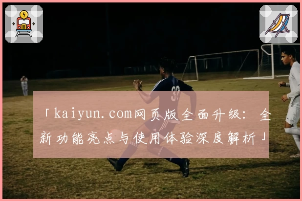 「kaiyun.com网页版全面升级：全新功能亮点与使用体验深度解析」
