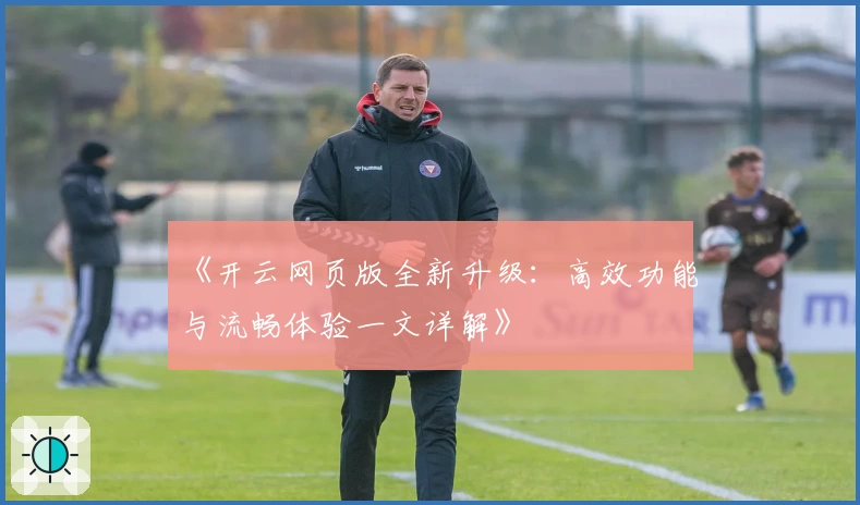 《开云网页版全新升级：高效功能与流畅体验一文详解》