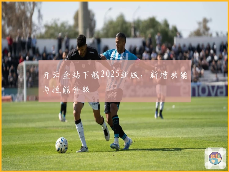 开云全站下载2025新版，新增功能与性能升级