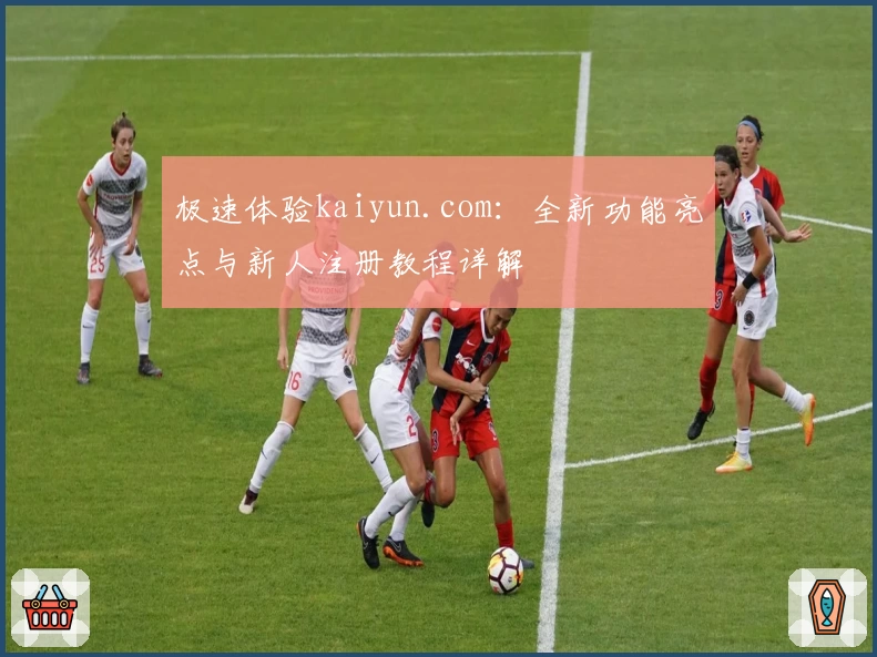 极速体验kaiyun.com：全新功能亮点与新人注册教程详解