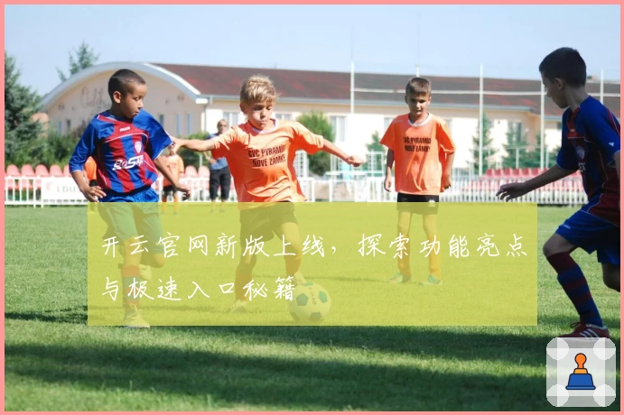 开云官网新版上线，探索功能亮点与极速入口秘籍