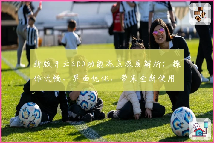 新版开云app功能亮点深度解析：操作流畅、界面优化，带来全新使用体验