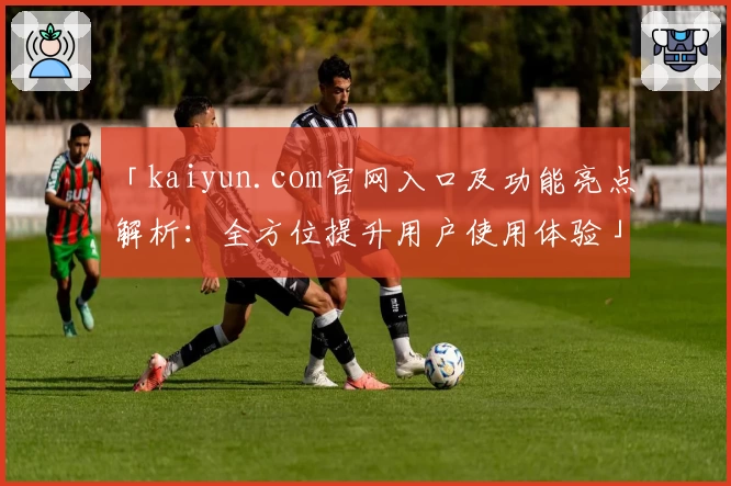 「kaiyun.com官网入口及功能亮点解析：全方位提升用户使用体验」