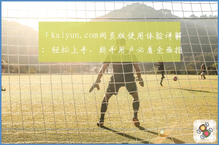 「kaiyun.com网页版使用体验详解：轻松上手，新手用户必看全面指南」
