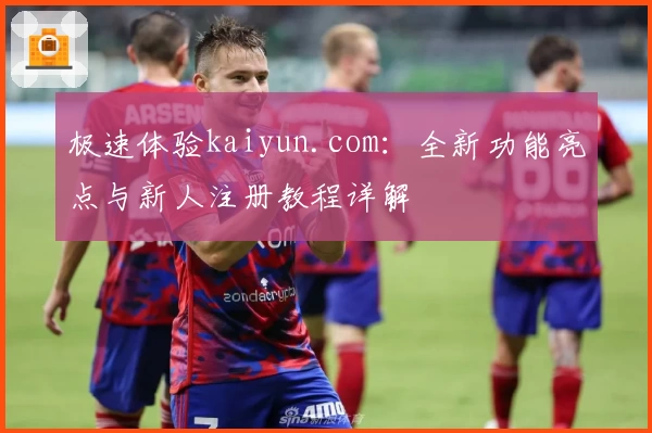 极速体验kaiyun.com：全新功能亮点与新人注册教程详解
