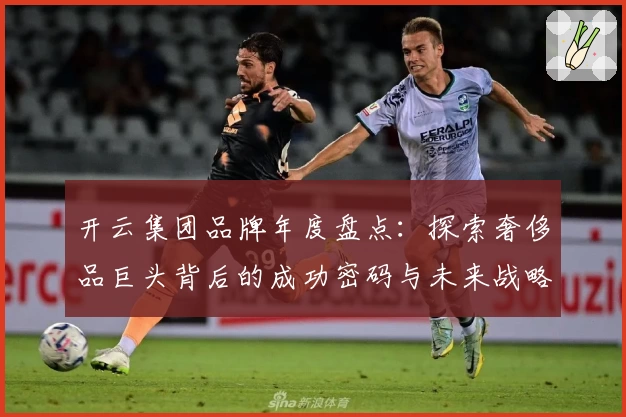 开云集团品牌年度盘点：探索奢侈品巨头背后的成功密码与未来战略