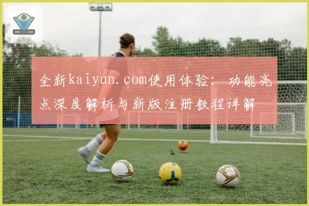 全新kaiyun.com使用体验:功能亮点深度解析与新版注册教程详解