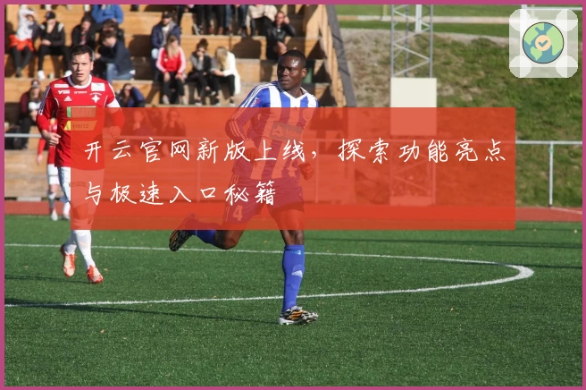 开云官网新版上线，探索功能亮点与极速入口秘籍