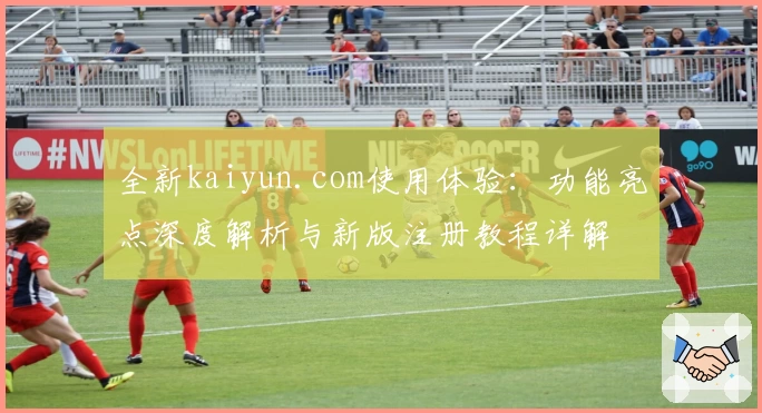 全新kaiyun.com使用体验:功能亮点深度解析与新版注册教程详解